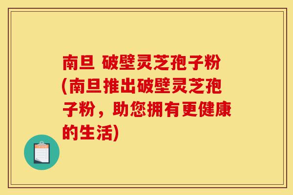 南旦 破壁灵芝孢子粉(南旦推出破壁灵芝孢子粉,助您拥有更健康的生活)-第1张图片-灵芝之家 南旦 破壁灵芝孢子粉(南旦推出破壁灵芝孢子粉,助您拥有更健康的生活)-第1张图片-灵芝之家