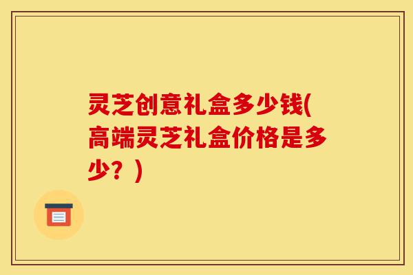 灵芝创意礼盒多少钱(高端灵芝礼盒价格是多少?)-第1张图片-灵芝之家 灵芝创意礼盒多少钱(高端灵芝礼盒价格是多少?)-第1张图片-灵芝之家