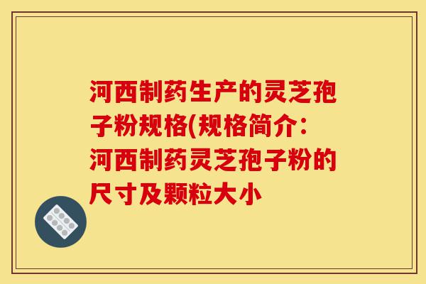 河西制药生产的灵芝孢子粉规格(规格简介：河西制药灵芝孢子粉的尺寸及颗粒大小-第1张图片-灵芝之家
