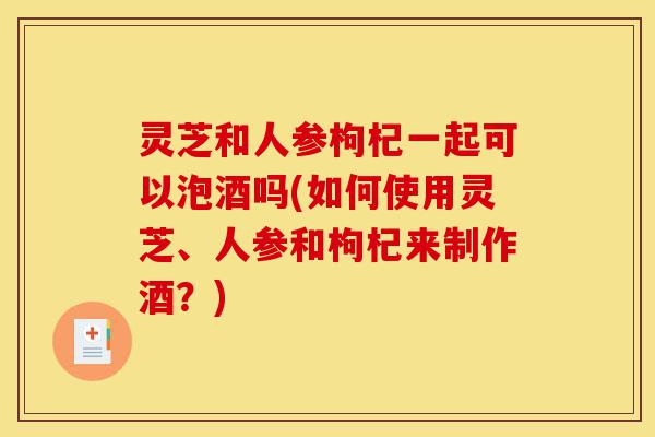 灵芝和人参枸杞一起可以泡酒吗(如何使用灵芝、人参和枸杞来制作酒？)-第1张图片-灵芝之家