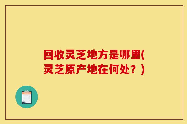 回收灵芝地方是哪里(灵芝原产地在何处?)-第1张图片-灵芝之家 回收灵芝地方是哪里(灵芝原产地在何处?)-第1张图片-灵芝之家