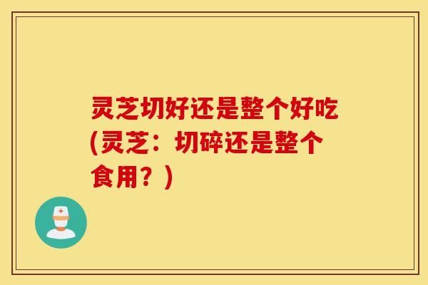 灵芝切好还是整个好吃(灵芝：切碎还是整个食用？)-第1张图片-灵芝之家