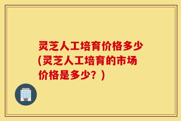 灵芝人工培育价格多少(灵芝人工培育的市场价格是多少?)-第1张图片-灵芝之家 灵芝人工培育价格多少(灵芝人工培育的市场价格是多少?)-第1张图片-灵芝之家