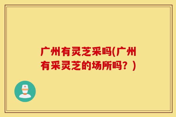 广州有灵芝采吗(广州有采灵芝的场所吗?)-第1张图片-灵芝之家 广州有灵芝采吗(广州有采灵芝的场所吗?)-第1张图片-灵芝之家