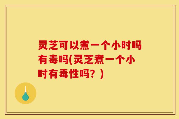 灵芝可以煮一个小时吗有毒吗(灵芝煮一个小时有毒性吗？)-第1张图片-灵芝之家