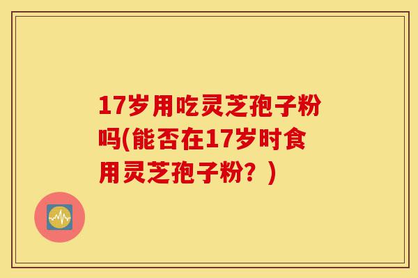 17岁用吃灵芝孢子粉吗(能否在17岁时食用灵芝孢子粉？)-第1张图片-灵芝之家