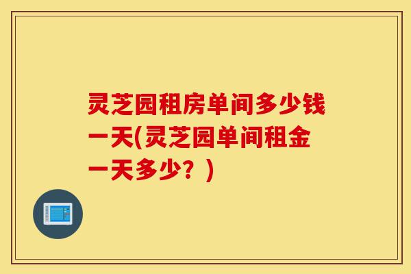 灵芝园租房单间多少钱一天(灵芝园单间租金一天多少？)-第1张图片-灵芝之家