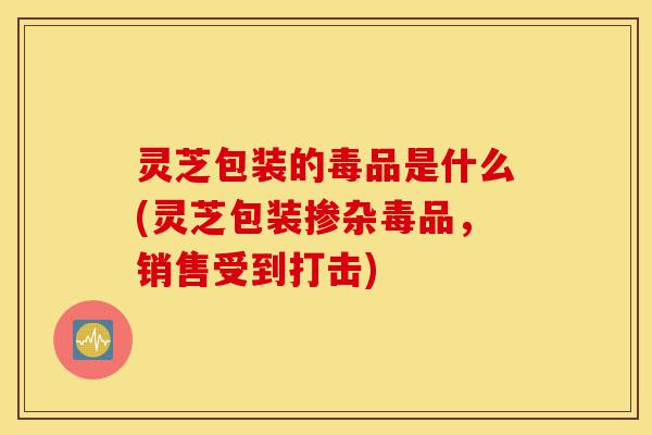 灵芝包装的毒品是什么(灵芝包装掺杂毒品，销售受到打击)-第1张图片-灵芝之家