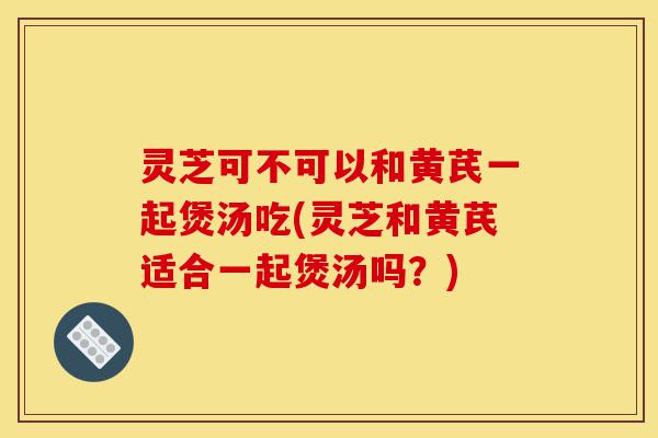 灵芝可不可以和黄芪一起煲汤吃(灵芝和黄芪适合一起煲汤吗?)-第1张图片-灵芝之家 灵芝可不可以和黄芪一起煲汤吃(灵芝和黄芪适合一起煲汤吗?)-第1张图片-灵芝之家