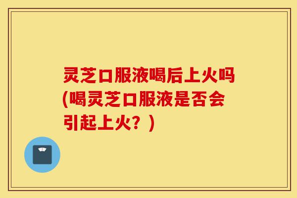 灵芝口服液喝后上火吗(喝灵芝口服液是否会引起上火?)-第1张图片-灵芝之家 灵芝口服液喝后上火吗(喝灵芝口服液是否会引起上火?)-第1张图片-灵芝之家