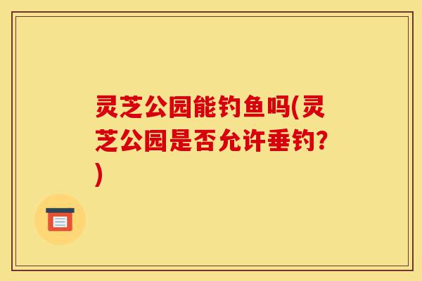 灵芝公园能钓鱼吗(灵芝公园是否允许垂钓?)-第1张图片-灵芝之家 灵芝公园能钓鱼吗(灵芝公园是否允许垂钓?)-第1张图片-灵芝之家