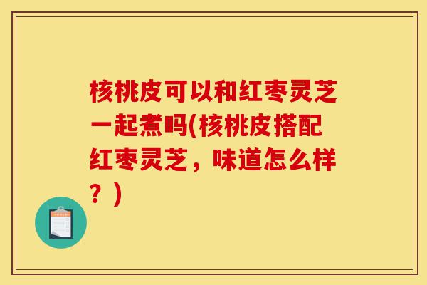 核桃皮可以和红枣灵芝一起煮吗(核桃皮搭配红枣灵芝,味道怎么样?)-第1张图片-灵芝之家 核桃皮可以和红枣灵芝一起煮吗(核桃皮搭配红枣灵芝,味道怎么样?)-第1张图片-灵芝之家