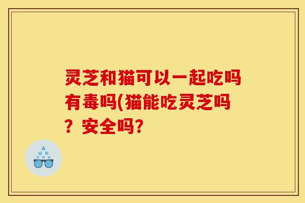 灵芝和猫可以一起吃吗有毒吗(猫能吃灵芝吗？安全吗？-第1张图片-灵芝之家