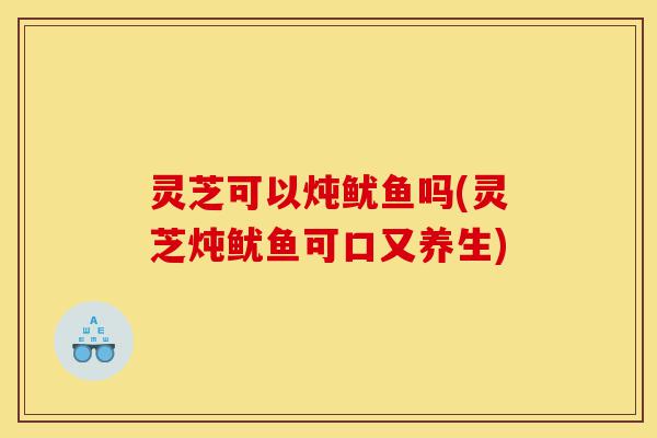 灵芝可以炖鱿鱼吗(灵芝炖鱿鱼可口又养生)-第1张图片-灵芝之家