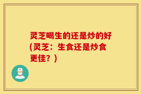 灵芝喝生的还是炒的好(灵芝：生食还是炒食更佳？)-第1张图片-灵芝之家