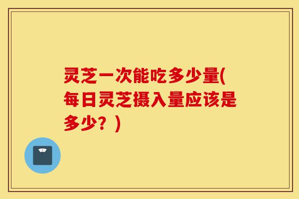 灵芝一次能吃多少量(每日灵芝摄入量应该是多少?)-第1张图片-灵芝之家 灵芝一次能吃多少量(每日灵芝摄入量应该是多少?)-第1张图片-灵芝之家