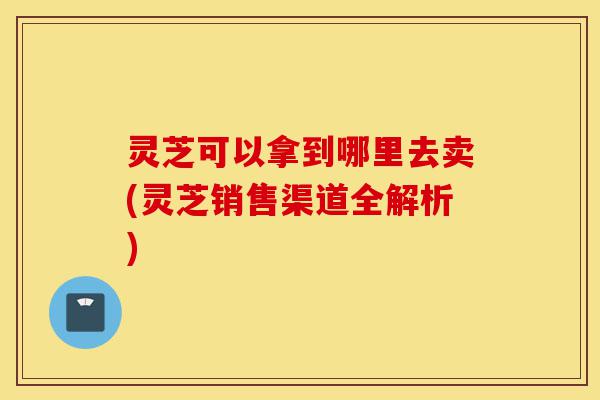 灵芝可以拿到哪里去卖(灵芝销售渠道全解析)-第1张图片-灵芝之家 灵芝可以拿到哪里去卖(灵芝销售渠道全解析)-第1张图片-灵芝之家