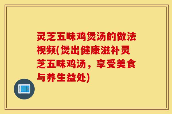 灵芝五味鸡煲汤的做法视频(煲出健康滋补灵芝五味鸡汤，享受美食与养生益处)-第1张图片-灵芝之家