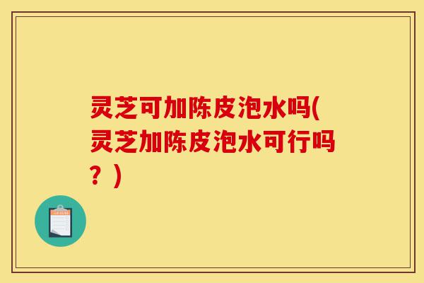灵芝可加陈皮泡水吗(灵芝加陈皮泡水可行吗?)-第1张图片-灵芝之家 灵芝可加陈皮泡水吗(灵芝加陈皮泡水可行吗?)-第1张图片-灵芝之家