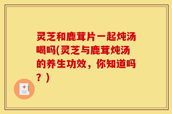 灵芝和鹿茸片一起炖汤喝吗(灵芝与鹿茸炖汤的养生功效,你知道吗?)-第1张图片-灵芝之家 灵芝和鹿茸片一起炖汤喝吗(灵芝与鹿茸炖汤的养生功效,你知道吗?)-第1张图片-灵芝之家
