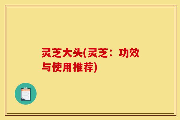 灵芝大头(灵芝:功效与使用推荐)-第1张图片-灵芝之家 灵芝大头(灵芝:功效与使用推荐)-第1张图片-灵芝之家