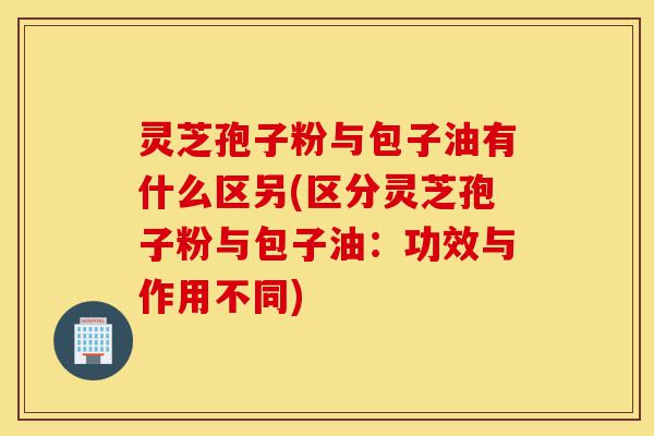 灵芝孢子粉与包子油有什么区另(区分灵芝孢子粉与包子油:功效与作用不同)-第1张图片-灵芝之家 灵芝孢子粉与包子油有什么区另(区分灵芝孢子粉与包子油:功效与作用不同)-第1张图片-灵芝之家