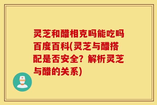 灵芝和醋相克吗能吃吗百度百科(灵芝与醋搭配是否安全？解析灵芝与醋的关系)-第1张图片-灵芝之家