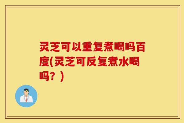 灵芝可以重复煮喝吗百度(灵芝可反复煮水喝吗？)-第1张图片-灵芝之家