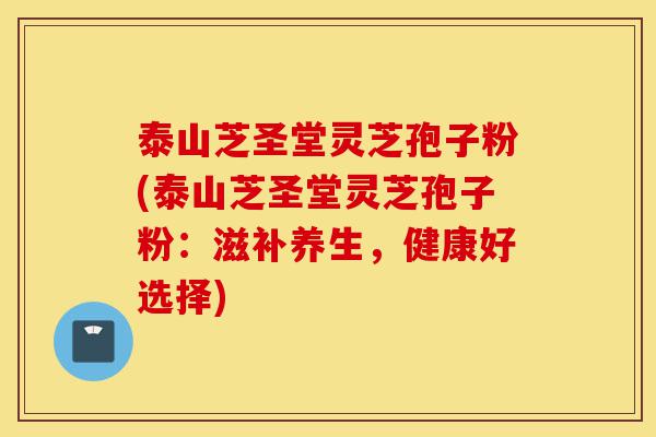 泰山芝圣堂灵芝孢子粉(泰山芝圣堂灵芝孢子粉：滋补养生，健康好选择)-第1张图片-灵芝之家