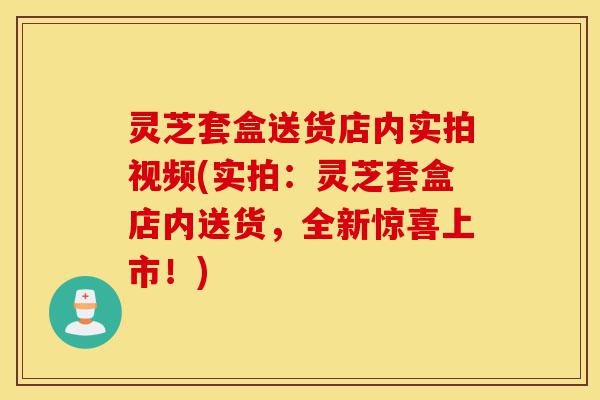 灵芝套盒送货店内实拍视频(实拍：灵芝套盒店内送货，全新惊喜上市！)-第1张图片-灵芝之家