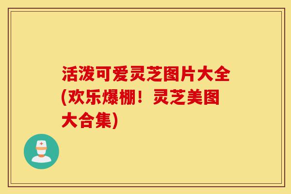 活泼可爱灵芝图片大全(欢乐爆棚!灵芝美图大合集)-第1张图片-灵芝之家 活泼可爱灵芝图片大全(欢乐爆棚!灵芝美图大合集)-第1张图片-灵芝之家