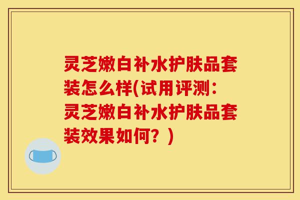 灵芝嫩白补水护肤品套装怎么样(试用评测：灵芝嫩白补水护肤品套装效果如何？)-第1张图片-灵芝之家