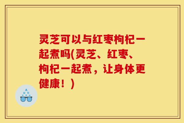 灵芝可以与红枣枸杞一起煮吗(灵芝、红枣、枸杞一起煮,让身体更健康!)-第1张图片-灵芝之家 灵芝可以与红枣枸杞一起煮吗(灵芝、红枣、枸杞一起煮,让身体更健康!)-第1张图片-灵芝之家