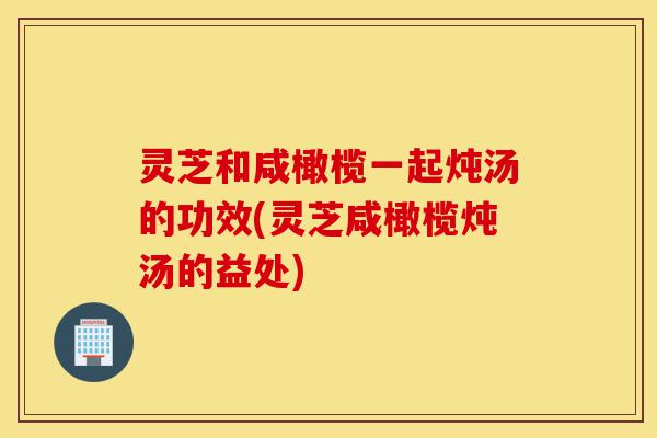 灵芝和咸橄榄一起炖汤的功效(灵芝咸橄榄炖汤的益处)-第1张图片-灵芝之家 灵芝和咸橄榄一起炖汤的功效(灵芝咸橄榄炖汤的益处)-第1张图片-灵芝之家