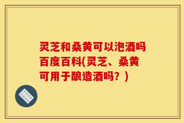 灵芝和桑黄可以泡酒吗百度百科(灵芝、桑黄可用于酿造酒吗？)-第1张图片-灵芝之家