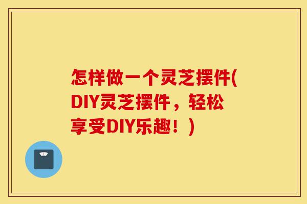 怎样做一个灵芝摆件(DIY灵芝摆件，轻松享受DIY乐趣！)-第1张图片-灵芝之家