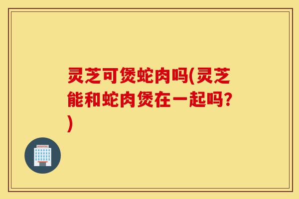 灵芝可煲蛇肉吗(灵芝能和蛇肉煲在一起吗？)-第1张图片-灵芝之家