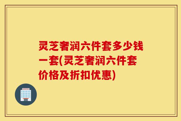 灵芝奢润六件套多少钱一套(灵芝奢润六件套价格及折扣优惠)-第1张图片-灵芝之家