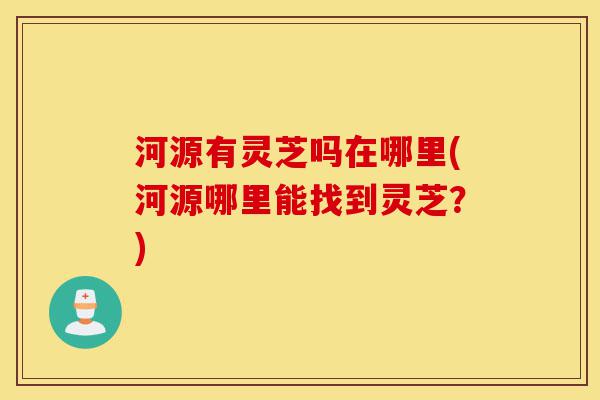 河源有灵芝吗在哪里(河源哪里能找到灵芝？)-第1张图片-灵芝之家
