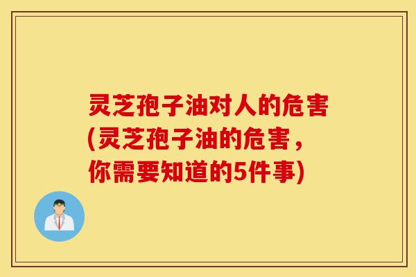 灵芝孢子油对人的危害(灵芝孢子油的危害，你需要知道的5件事)-第1张图片-灵芝之家