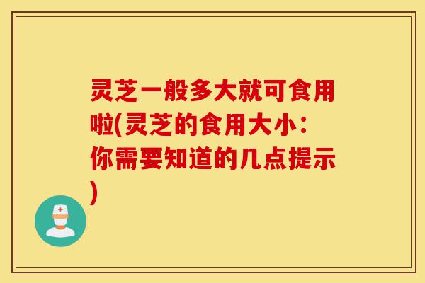 灵芝一般多大就可食用啦(灵芝的食用大小：你需要知道的几点提示)-第1张图片-灵芝之家