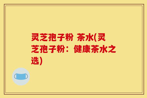 灵芝孢子粉 茶水(灵芝孢子粉：健康茶水之选)-第1张图片-灵芝之家