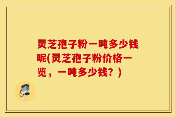 灵芝孢子粉一吨多少钱呢(灵芝孢子粉价格一览，一吨多少钱？)-第1张图片-灵芝之家
