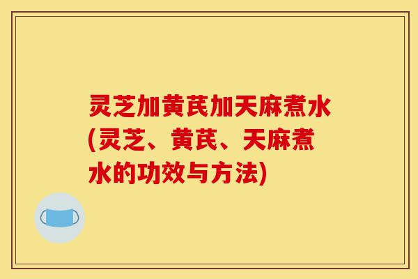 灵芝加黄芪加天麻煮水(灵芝、黄芪、天麻煮水的功效与方法)-第1张图片-灵芝之家 灵芝加黄芪加天麻煮水(灵芝、黄芪、天麻煮水的功效与方法)-第1张图片-灵芝之家