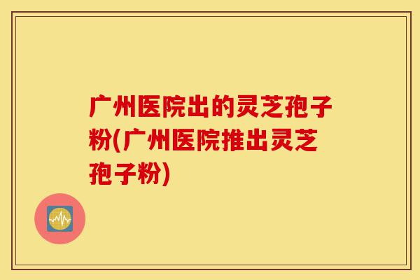 广州医院出的灵芝孢子粉(广州医院推出灵芝孢子粉)-第1张图片-灵芝之家 广州医院出的灵芝孢子粉(广州医院推出灵芝孢子粉)-第1张图片-灵芝之家