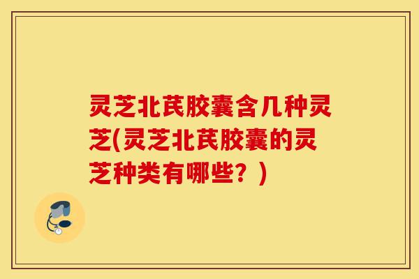 灵芝北芪胶囊含几种灵芝(灵芝北芪胶囊的灵芝种类有哪些？)-第1张图片-灵芝之家