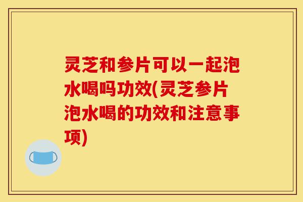 灵芝和参片可以一起泡水喝吗功效(灵芝参片泡水喝的功效和注意事项)-第1张图片-灵芝之家