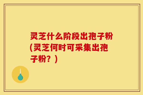 灵芝什么阶段出孢子粉(灵芝何时可采集出孢子粉?)-第1张图片-灵芝之家 灵芝什么阶段出孢子粉(灵芝何时可采集出孢子粉?)-第1张图片-灵芝之家