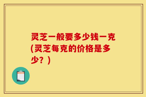 灵芝一般要多少钱一克(灵芝每克的价格是多少?)-第1张图片-灵芝之家 灵芝一般要多少钱一克(灵芝每克的价格是多少?)-第1张图片-灵芝之家