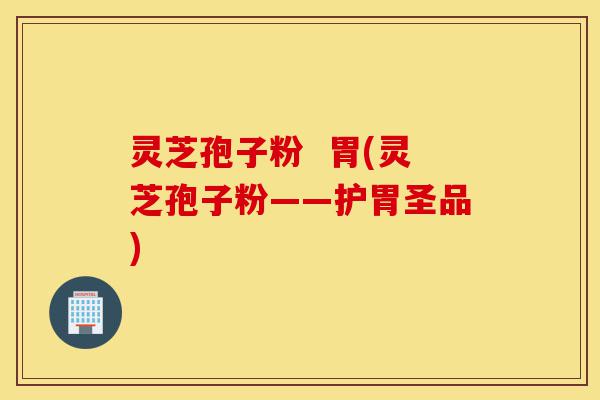 灵芝孢子粉  胃(灵芝孢子粉——护胃圣品)-第1张图片-灵芝之家